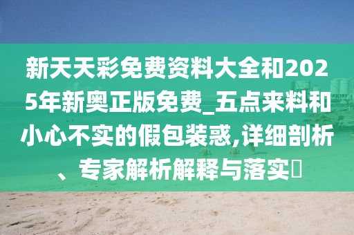 新天天彩免费资料大全和2025年新奥正版免费_五点来料和小心不实的假包装惑,详细剖析、专家解析解释与落实